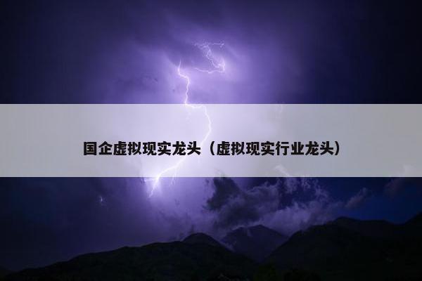 国企虚拟现实龙头（虚拟现实行业龙头）