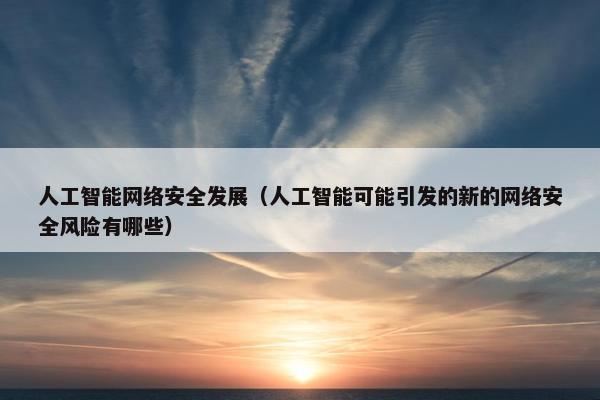 人工智能网络安全发展（人工智能可能引发的新的网络安全风险有哪些）
