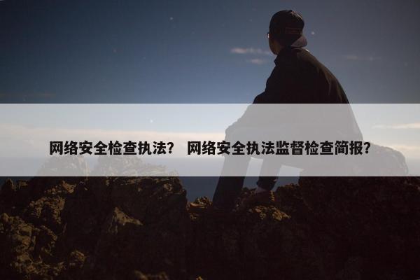网络安全检查执法？ 网络安全执法监督检查简报？