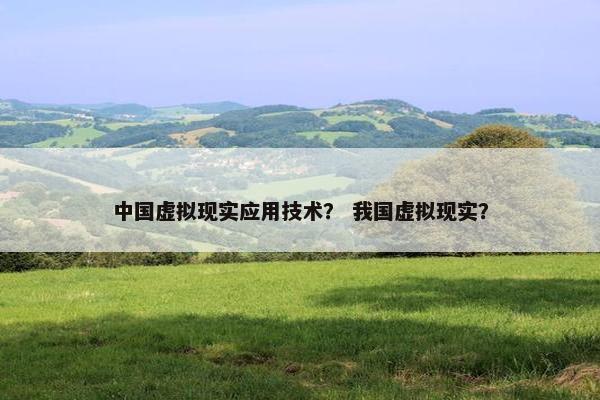 中国虚拟现实应用技术？ 我国虚拟现实？