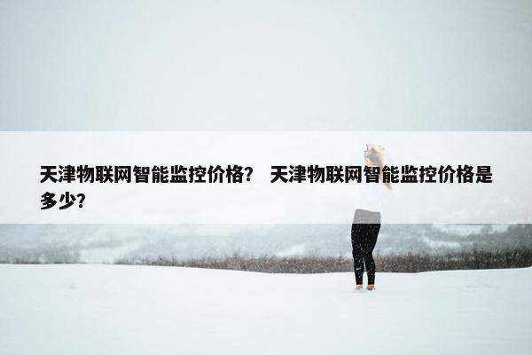 天津物联网智能监控价格？ 天津物联网智能监控价格是多少？