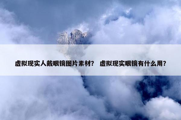虚拟现实人戴眼镜图片素材？ 虚拟现实眼镜有什么用？