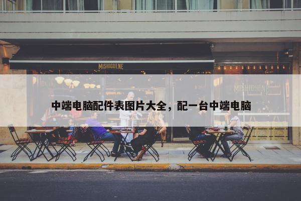 中端电脑配件表图片大全，配一台中端电脑