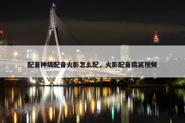 配音神级配音火影怎么配，火影配音搞笑视频