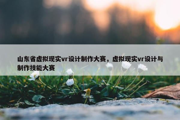 山东省虚拟现实vr设计制作大赛，虚拟现实vr设计与制作技能大赛