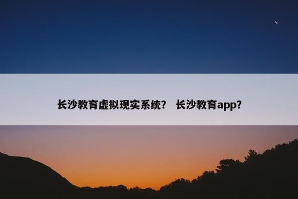 长沙教育虚拟现实系统？ 长沙教育app？