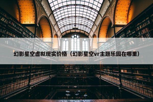 幻影星空虚拟现实价格（幻影星空vr主题乐园在哪里）