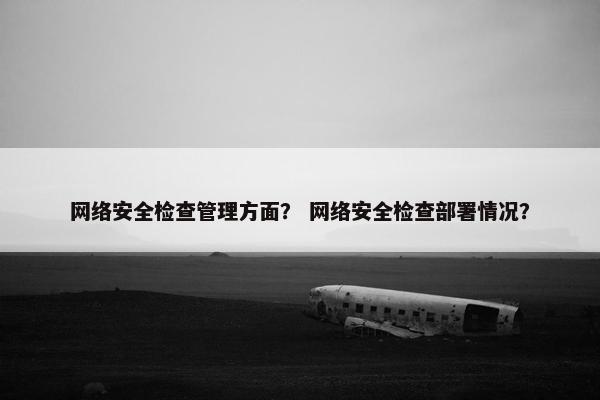 网络安全检查管理方面？ 网络安全检查部署情况？
