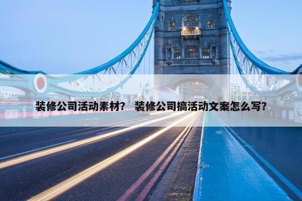 装修公司活动素材？ 装修公司搞活动文案怎么写？