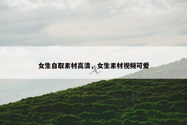 女生自取素材高清，女生素材视频可爱