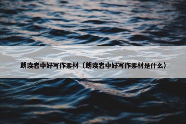 朗读者中好写作素材（朗读者中好写作素材是什么）