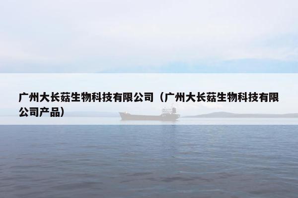 广州大长菇生物科技有限公司（广州大长菇生物科技有限公司产品）