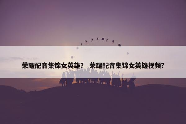 荣耀配音集锦女英雄？ 荣耀配音集锦女英雄视频？