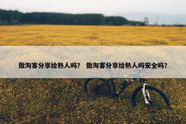 做淘客分享给熟人吗？ 做淘客分享给熟人吗安全吗？