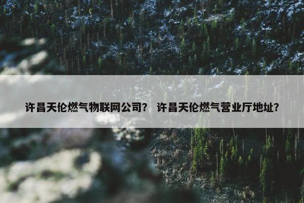 许昌天伦燃气物联网公司？ 许昌天伦燃气营业厅地址？