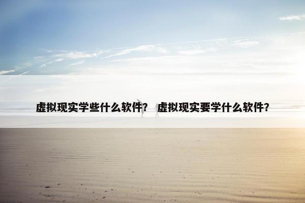 虚拟现实学些什么软件？ 虚拟现实要学什么软件？