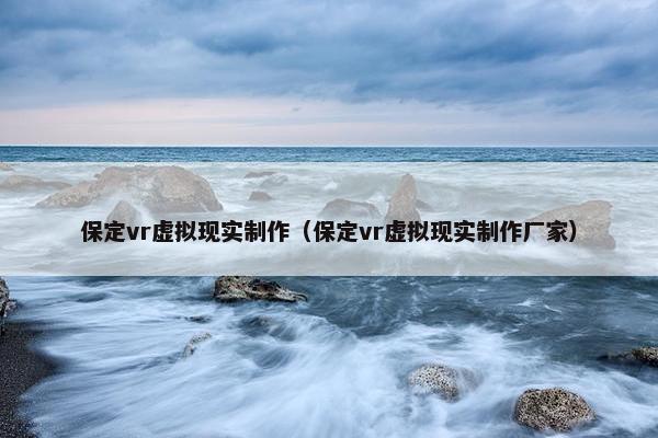 保定vr虚拟现实制作（保定vr虚拟现实制作厂家）