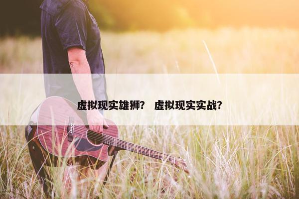 虚拟现实雄狮？ 虚拟现实实战？