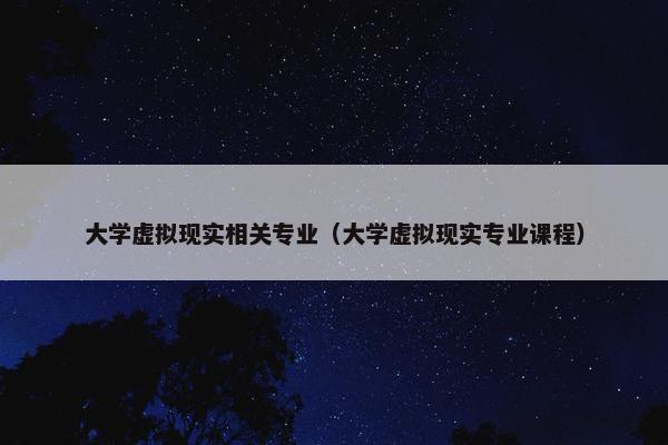 大学虚拟现实相关专业（大学虚拟现实专业课程）