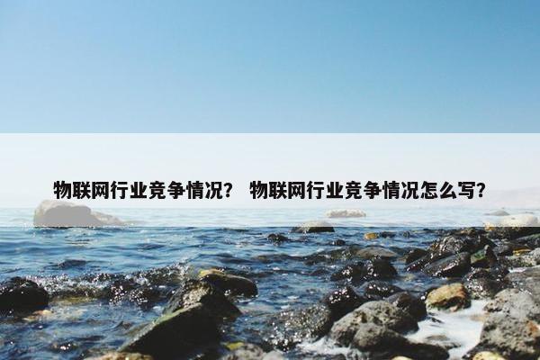 物联网行业竞争情况？ 物联网行业竞争情况怎么写？