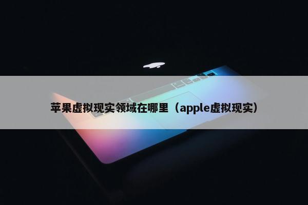 苹果虚拟现实领域在哪里（apple虚拟现实）
