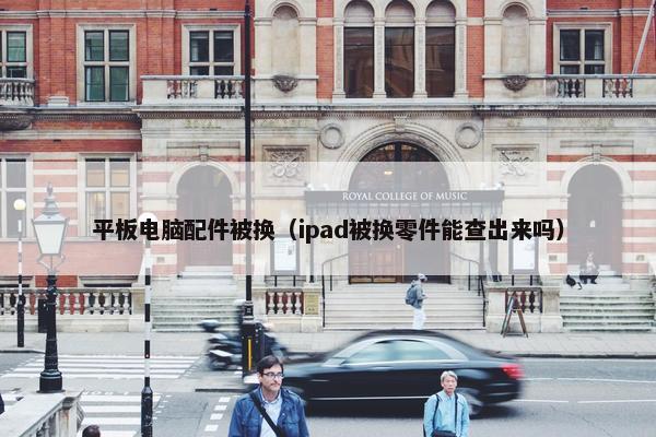 平板电脑配件被换（ipad被换零件能查出来吗）