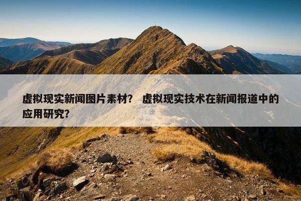 虚拟现实新闻图片素材？ 虚拟现实技术在新闻报道中的应用研究？
