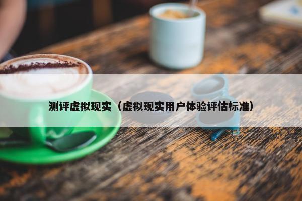 测评虚拟现实（虚拟现实用户体验评估标准）