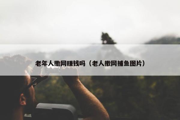 老年人撒网赚钱吗（老人撒网捕鱼图片）