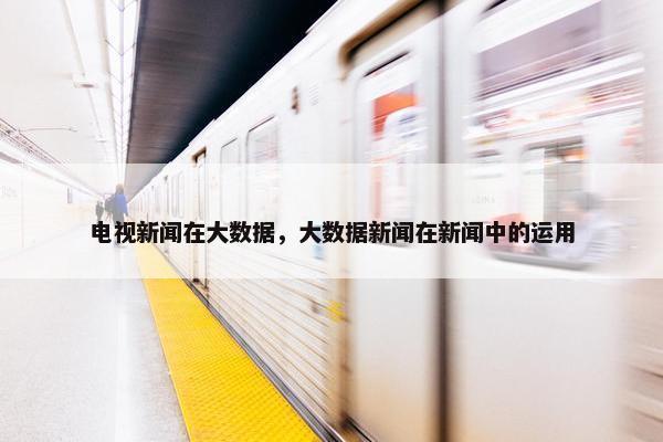 电视新闻在大数据，大数据新闻在新闻中的运用