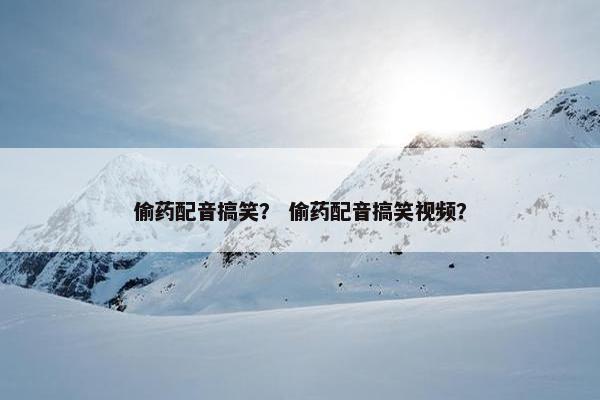 偷药配音搞笑？ 偷药配音搞笑视频？