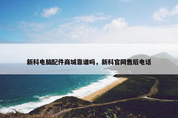 新科电脑配件商城靠谱吗，新科官网售后电话