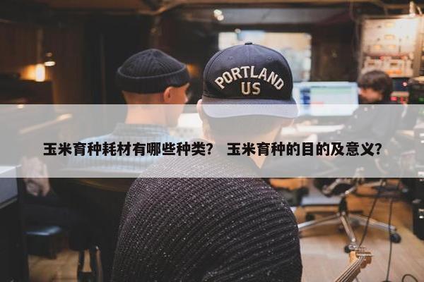 玉米育种耗材有哪些种类？ 玉米育种的目的及意义？