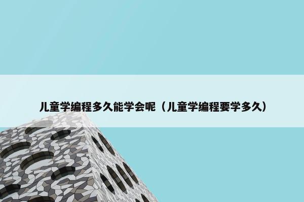 儿童学编程多久能学会呢（儿童学编程要学多久）