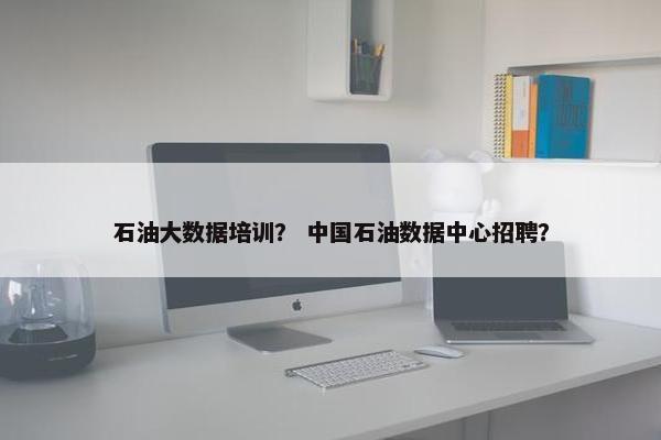 石油大数据培训？ 中国石油数据中心招聘？