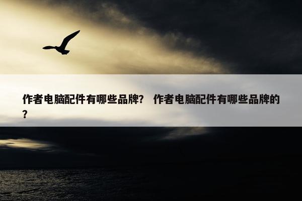 作者电脑配件有哪些品牌？ 作者电脑配件有哪些品牌的？