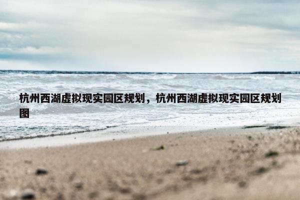 杭州西湖虚拟现实园区规划，杭州西湖虚拟现实园区规划图