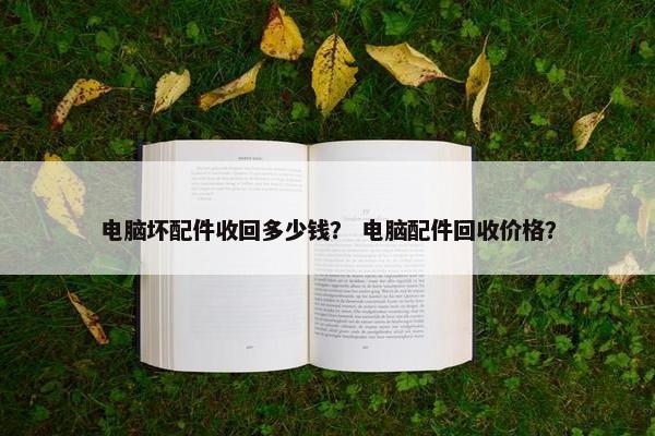 电脑坏配件收回多少钱？ 电脑配件回收价格？