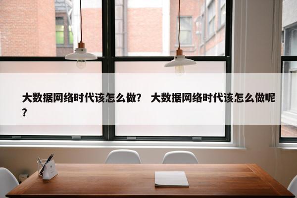 大数据网络时代该怎么做？ 大数据网络时代该怎么做呢？