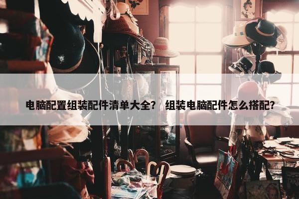 电脑配置组装配件清单大全？ 组装电脑配件怎么搭配？