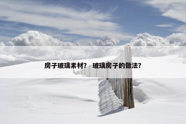 房子玻璃素材？ 玻璃房子的做法？