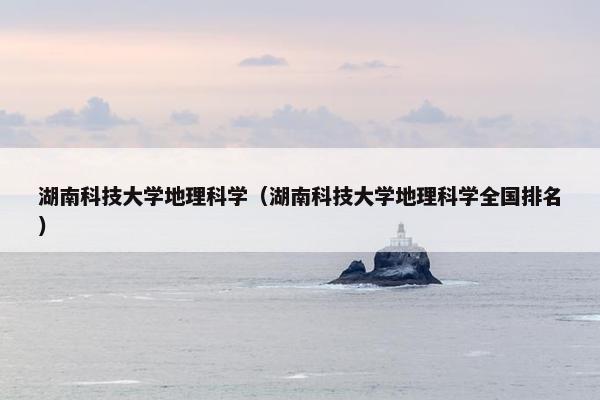 湖南科技大学地理科学（湖南科技大学地理科学全国排名）