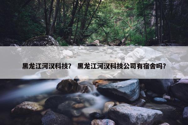 黑龙江河汉科技？ 黑龙江河汉科技公司有宿舍吗？