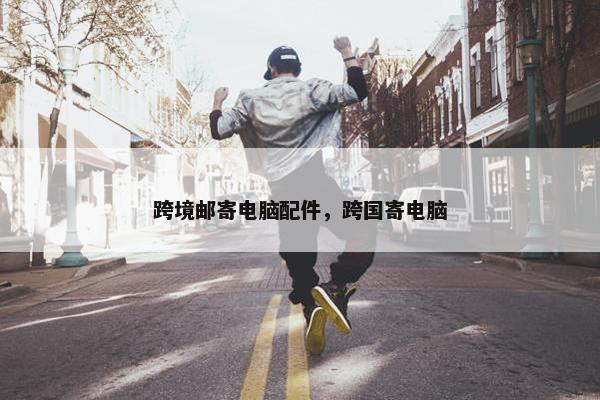 跨境邮寄电脑配件，跨国寄电脑