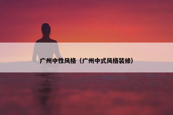 广州中性风格（广州中式风格装修）