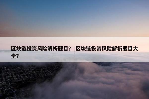 区块链投资风险解析题目？ 区块链投资风险解析题目大全？