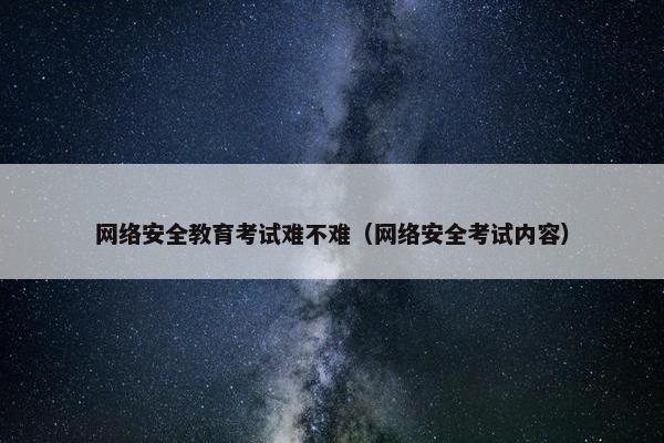 网络安全教育考试难不难（网络安全考试内容）