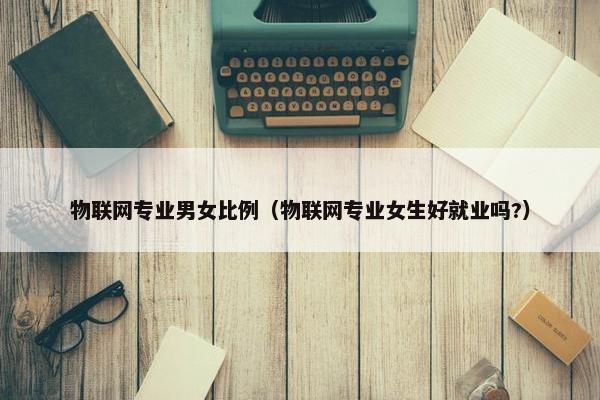 物联网专业男女比例（物联网专业女生好就业吗?）