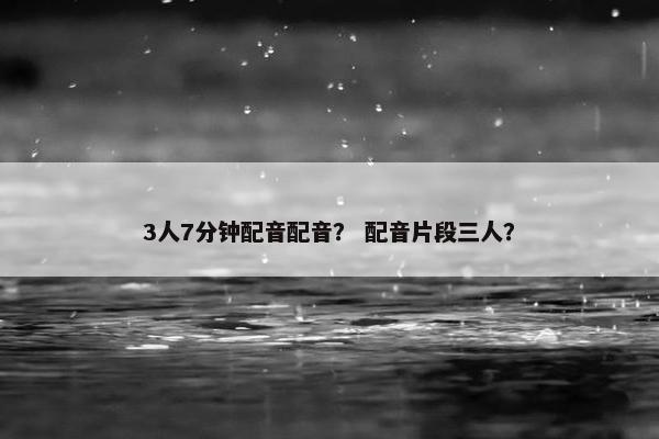 3人7分钟配音配音？ 配音片段三人？
