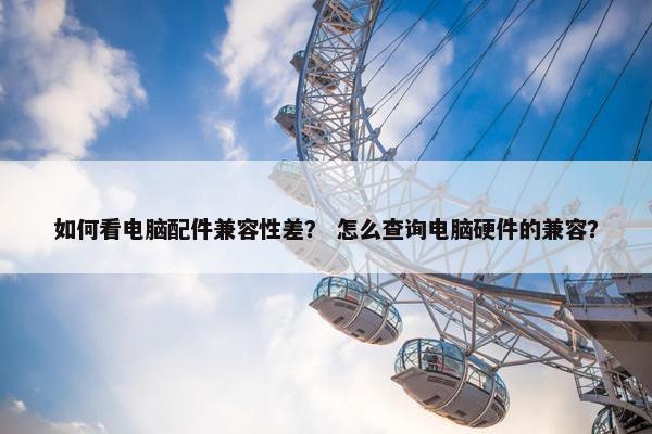 如何看电脑配件兼容性差？ 怎么查询电脑硬件的兼容？